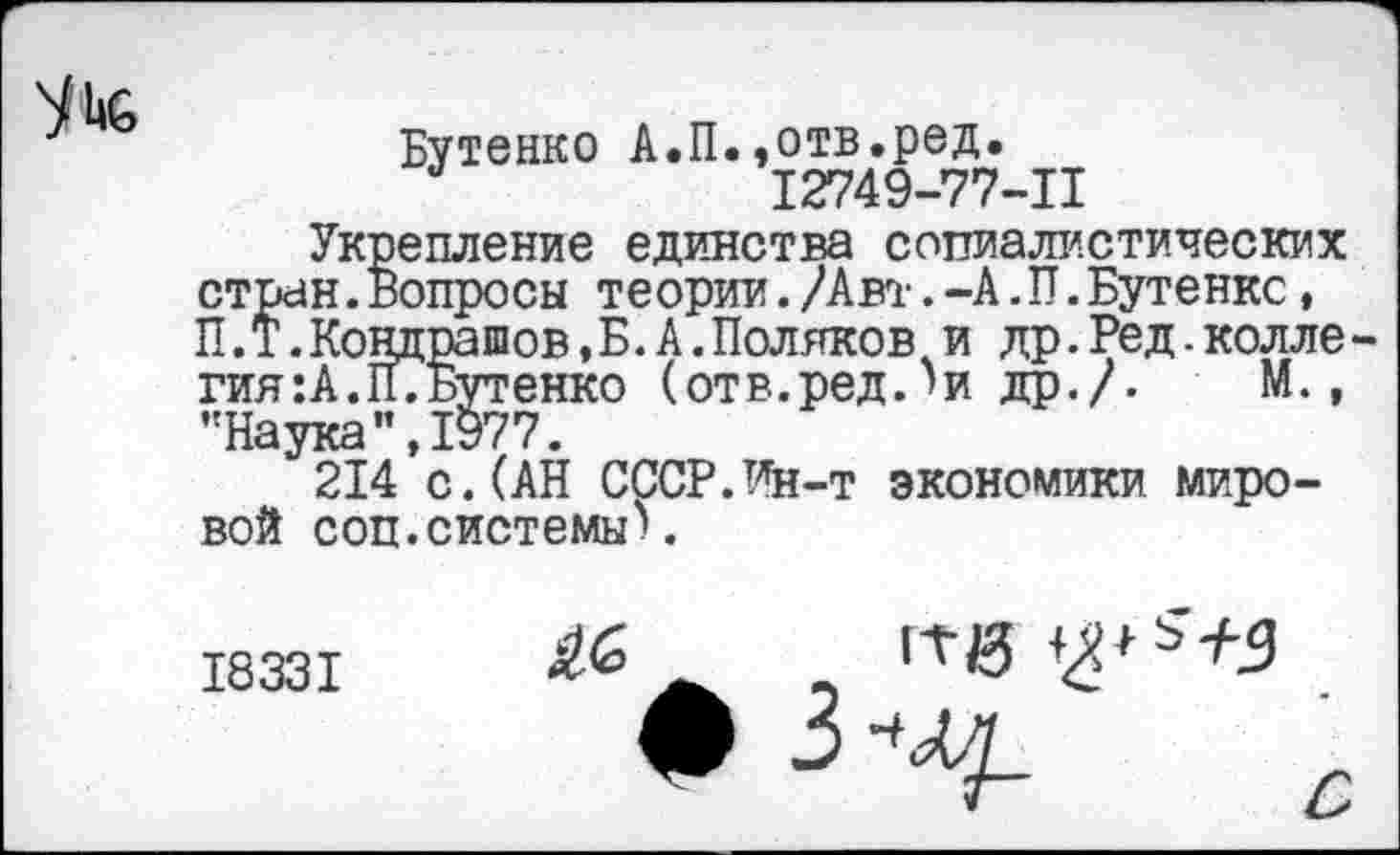 ﻿^1.6
Бутенко А.П.,отв.ред. а	12749-77-11
Укрепление единства социалистических стран.Вопросы теории./Авт.-А.П.Бутенкс, П.Т.Кондрашов,Б.А.Поляков и др.Ред.колле-гия:А.П7Бутенко (отв.ред.'и др./- М., •'Наука" ,1977.
214 с.(АН СССР.Ин-т экономики мировой соц.системы).
18331
а 11-й